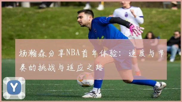 杨瀚森分享NBA首年体验：速度与节奏的挑战与适应之路
