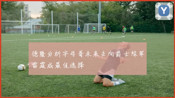 德隆分析字母哥未来去向爵士绿军雷霆成最佳选择