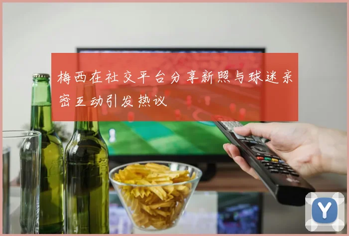 梅西在社交平台分享新照与球迷亲密互动引发热议