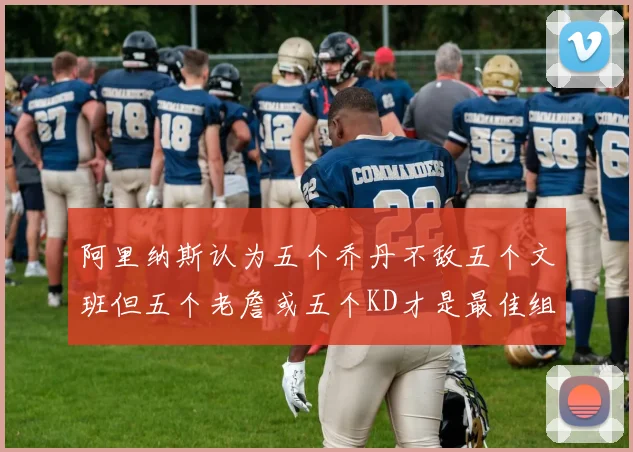 阿里纳斯认为五个乔丹不敌五个文班但五个老詹或五个KD才是最佳组合
