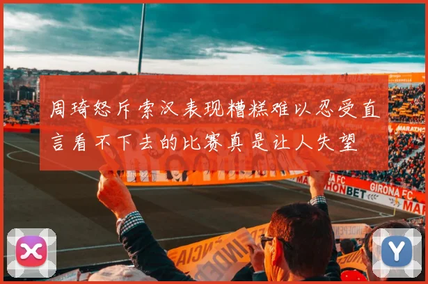 周琦怒斥索汉表现糟糕难以忍受直言看不下去的比赛真是让人失望