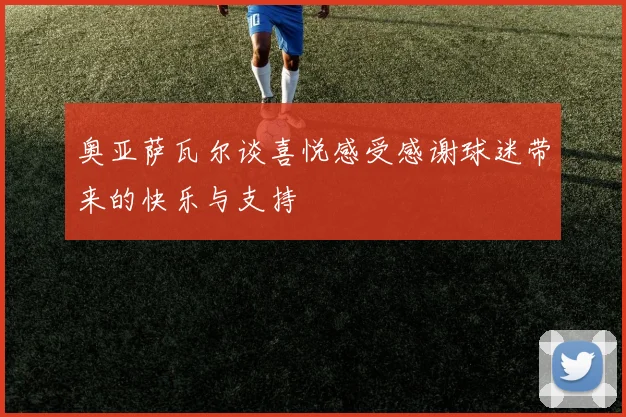 奥亚萨瓦尔谈喜悦感受感谢球迷带来的快乐与支持