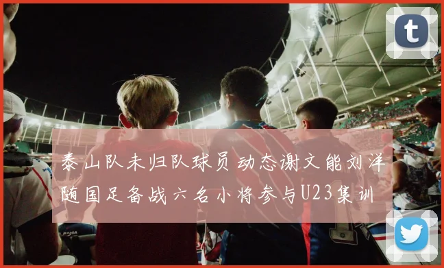泰山队未归队球员动态谢文能刘洋随国足备战六名小将参与U23集训
