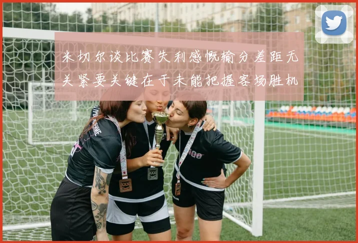 米切尔谈比赛失利感慨输分差距无关紧要关键在于未能把握客场胜机