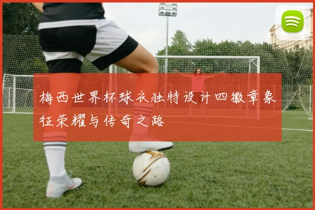 梅西世界杯球衣独特设计四徽章象征荣耀与传奇之路