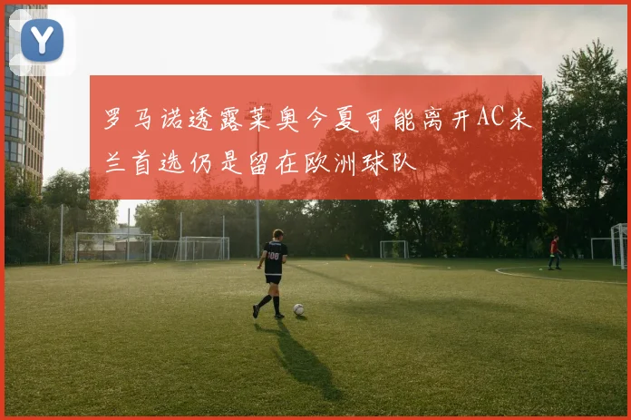 罗马诺透露莱奥今夏可能离开AC米兰首选仍是留在欧洲球队