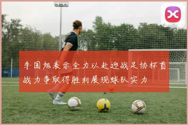 李国旭表示全力以赴迎战足协杯首战力争取得胜利展现球队实力