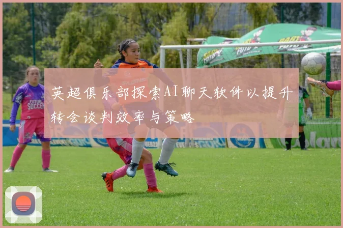 英超俱乐部探索AI聊天软件以提升转会谈判效率与策略