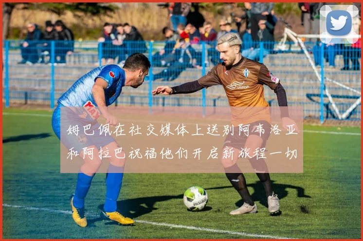 姆巴佩在社交媒体上送别阿韦洛亚和阿拉巴祝福他们开启新旅程一切顺利