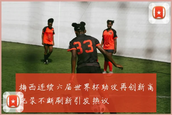 梅西连续六届世界杯助攻再创新高纪录不断刷新引发热议